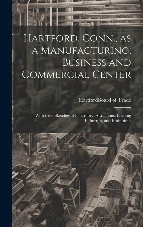 Hartford, Conn., as a Manufacturing, Business and Commercial Center; With Brief Sketches of its History, Attractions, Leading Industries, and Institut (Hardcover)