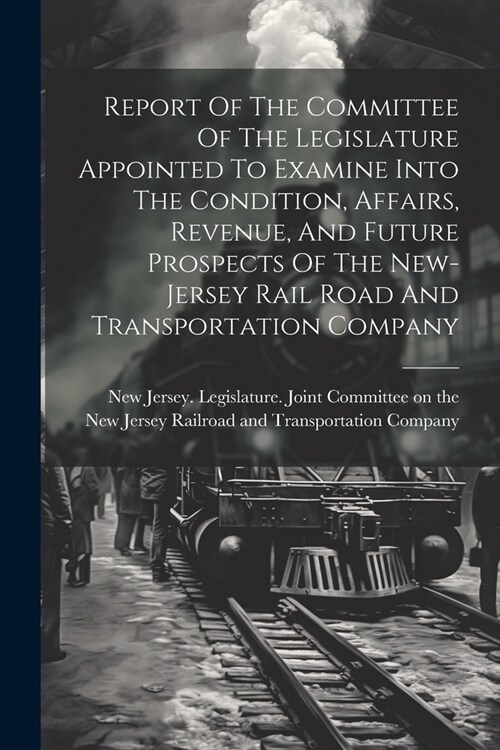 Report Of The Committee Of The Legislature Appointed To Examine Into The Condition, Affairs, Revenue, And Future Prospects Of The New-jersey Rail Road (Paperback)