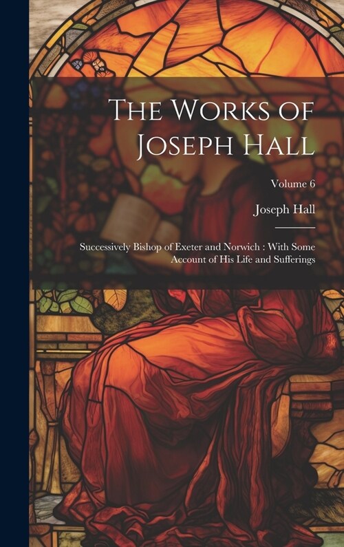 The Works of Joseph Hall: Successively Bishop of Exeter and Norwich: With Some Account of His Life and Sufferings; Volume 6 (Hardcover)