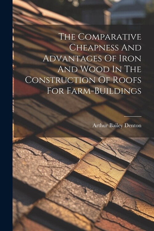The Comparative Cheapness And Advantages Of Iron And Wood In The Construction Of Roofs For Farm-buildings (Paperback)