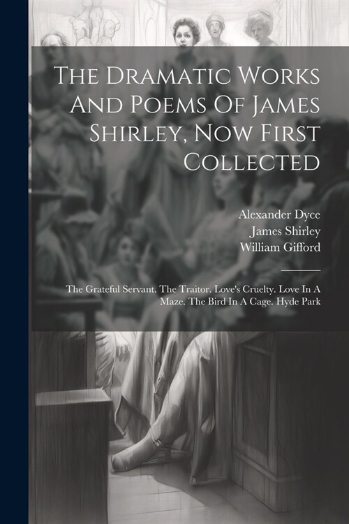The Dramatic Works And Poems Of James Shirley, Now First Collected: The Grateful Servant. The Traitor. Loves Cruelty. Love In A Maze. The Bird In A C (Paperback)