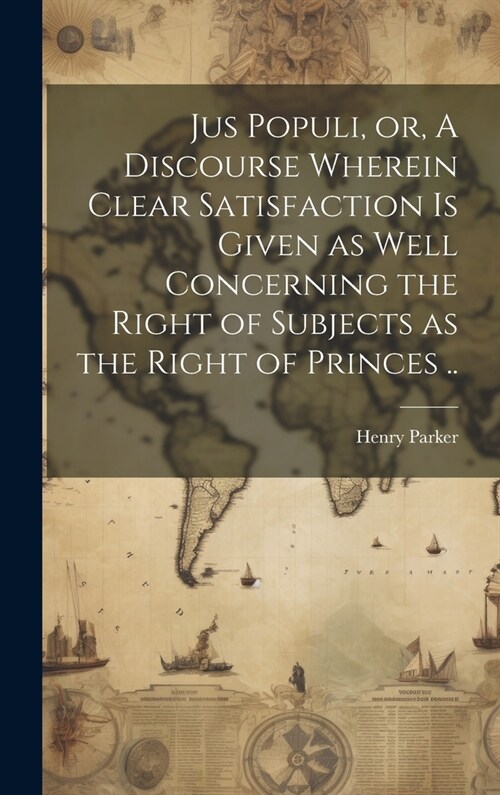 Jus Populi, or, A Discourse Wherein Clear Satisfaction is Given as Well Concerning the Right of Subjects as the Right of Princes .. (Hardcover)