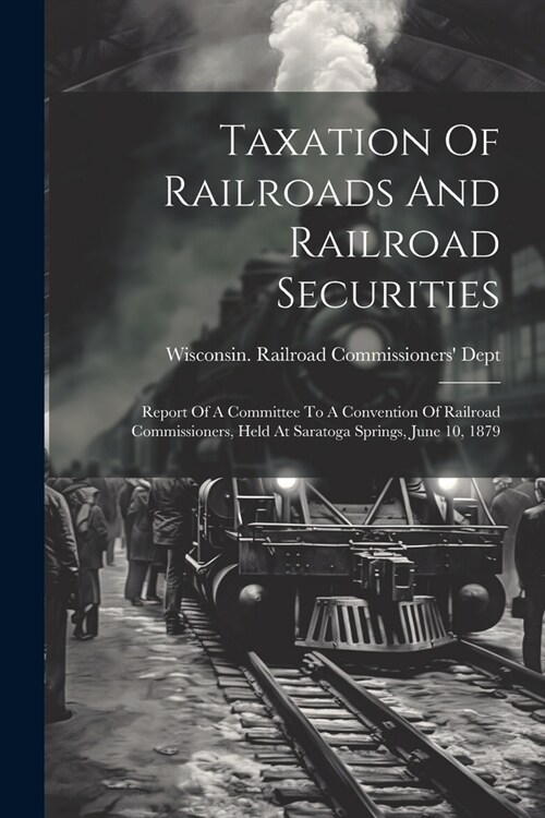 Taxation Of Railroads And Railroad Securities: Report Of A Committee To A Convention Of Railroad Commissioners, Held At Saratoga Springs, June 10, 187 (Paperback)