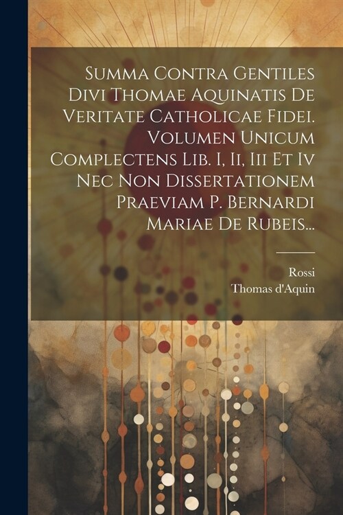 Summa Contra Gentiles Divi Thomae Aquinatis De Veritate Catholicae Fidei. Volumen Unicum Complectens Lib. I, Ii, Iii Et Iv Nec Non Dissertationem Prae (Paperback)