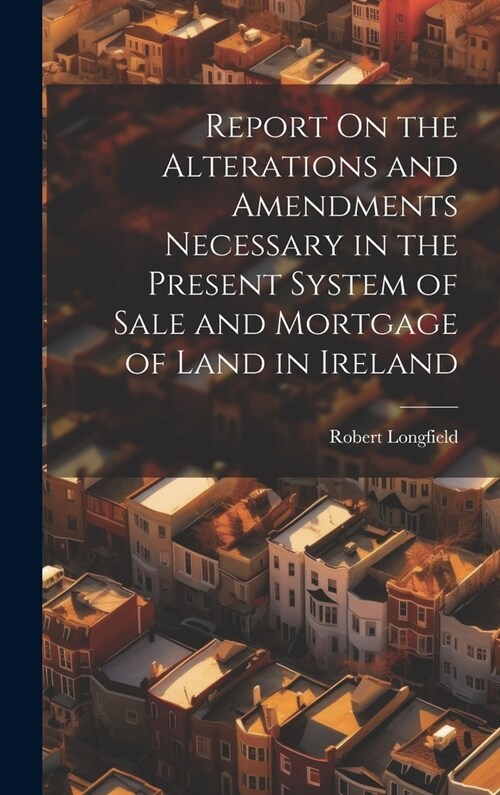 Report On the Alterations and Amendments Necessary in the Present System of Sale and Mortgage of Land in Ireland (Hardcover)