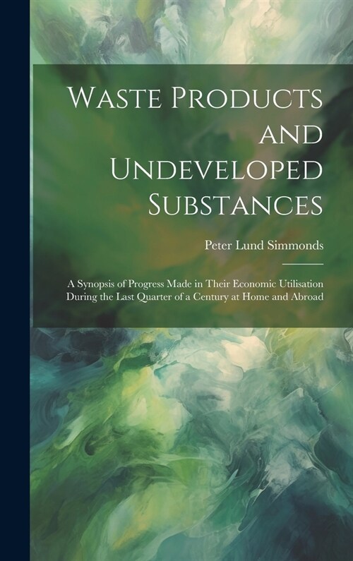 Waste Products and Undeveloped Substances: A Synopsis of Progress Made in Their Economic Utilisation During the Last Quarter of a Century at Home and (Hardcover)