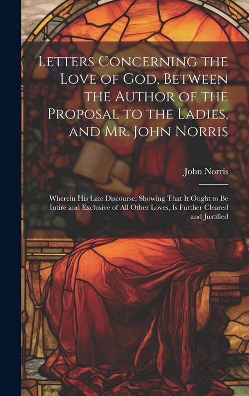 Letters Concerning the Love of God, Between the Author of the Proposal to the Ladies, and Mr. John Norris: Wherein His Late Discourse, Showing That It (Hardcover)