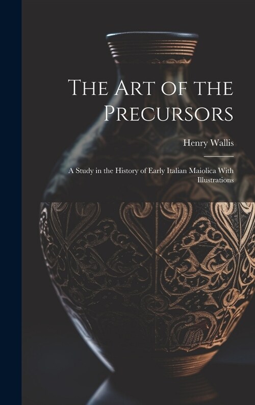 The Art of the Precursors: A Study in the History of Early Italian Maiolica With Illustrations (Hardcover)