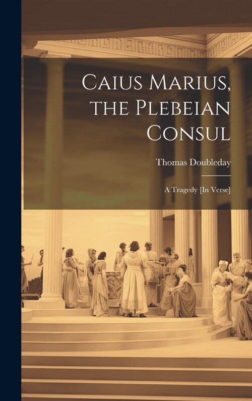 Caius Marius, the Plebeian Consul: A Tragedy [In Verse] (Hardcover)