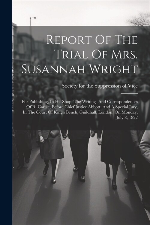 Report Of The Trial Of Mrs. Susannah Wright: For Publishing, In His Shop, The Writings And Correspondences Of R. Carlile, Before Chief Justice Abbott, (Paperback)