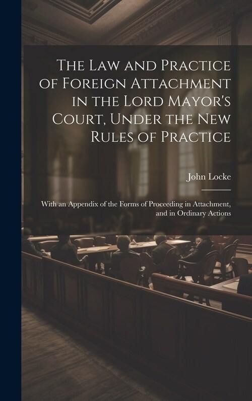 The Law and Practice of Foreign Attachment in the Lord Mayors Court, Under the New Rules of Practice: With an Appendix of the Forms of Proceeding in (Hardcover)