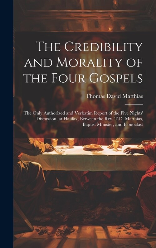 The Credibility and Morality of the Four Gospels: The Only Authorized and Verbatim Report of the Five Nights Discussion, at Halifax, Between the Rev. (Hardcover)