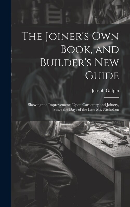 The Joiners Own Book, and Builders New Guide: Shewing the Improvements Upon Carpentry and Joinery, Since the Days of the Late Mr. Nicholson (Hardcover)