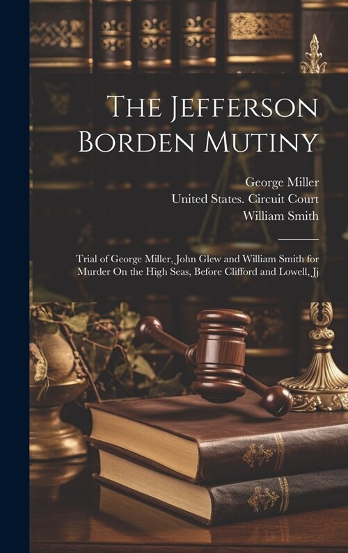 The Jefferson Borden Mutiny: Trial of George Miller, John Glew and William Smith for Murder On the High Seas, Before Clifford and Lowell, Jj (Hardcover)