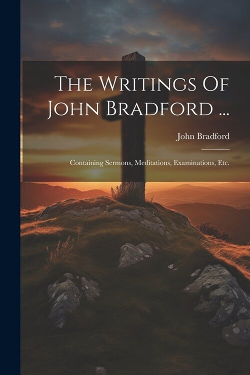 The Writings Of John Bradford ...: Containing Sermons, Meditations, Examinations, Etc. (Paperback)
