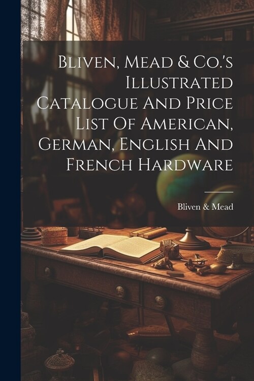 Bliven, Mead & Co.s Illustrated Catalogue And Price List Of American, German, English And French Hardware (Paperback)