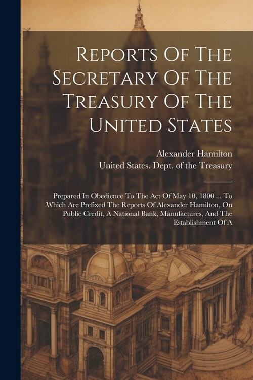 Reports Of The Secretary Of The Treasury Of The United States: Prepared In Obedience To The Act Of May 10, 1800 ... To Which Are Prefixed The Reports (Paperback)