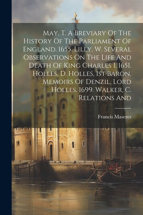 May, T. A Breviary Of The History Of The Parliament Of England. 1655. Lilly, W. Several Observations On The Life And Death Of King Charles I. 1651. Ho (Paperback)