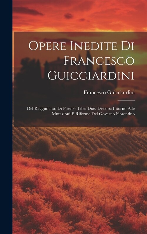 Opere Inedite Di Francesco Guicciardini: Del Reggimento Di Firenze Libri Due. Discorsi Intorno Alle Mutazioni E Riforme Del Governo Fiorentino (Hardcover)