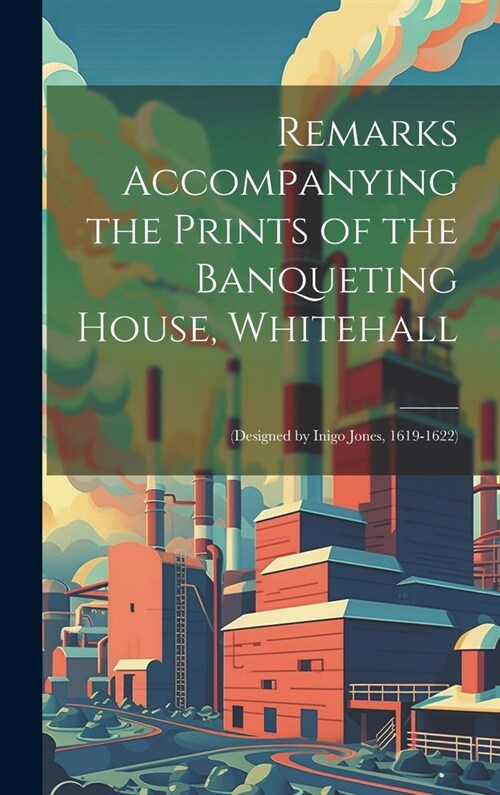 Remarks Accompanying the Prints of the Banqueting House, Whitehall: (Designed by Inigo Jones, 1619-1622) (Hardcover)