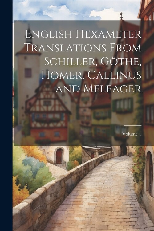 English Hexameter Translations From Schiller, G?he, Homer, Callinus and Meleager; Volume 1 (Paperback)