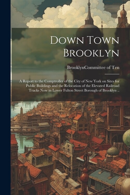 Down Town Brooklyn; a Report to the Comptroller of the City of New York on Sites for Public Buildings and the Relocation of the Elevated Railroad Trac (Paperback)