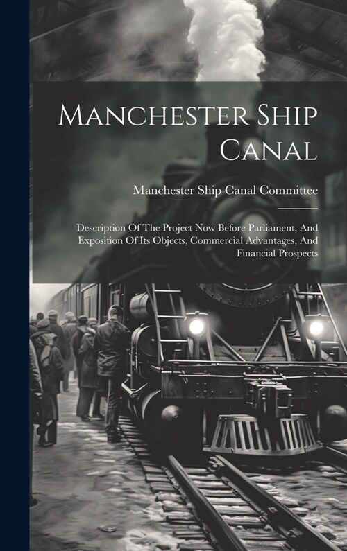 Manchester Ship Canal: Description Of The Project Now Before Parliament, And Exposition Of Its Objects, Commercial Advantages, And Financial (Hardcover)