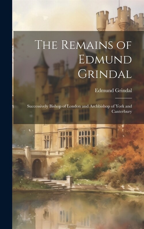 The Remains of Edmund Grindal: Successively Bishop of London and Archbishop of York and Canterbury (Hardcover)