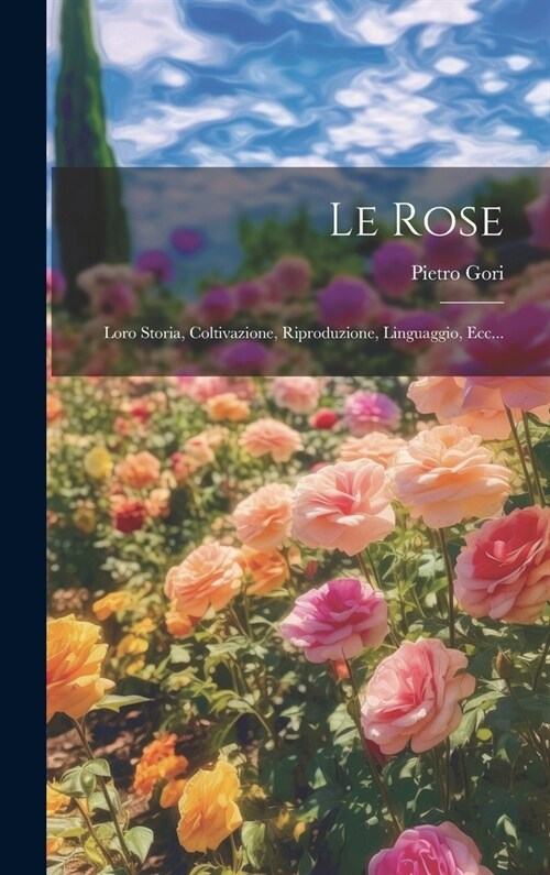 Le Rose: Loro Storia, Coltivazione, Riproduzione, Linguaggio, Ecc... (Hardcover)