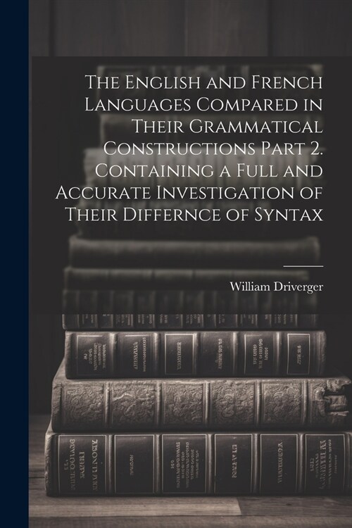 The English and French Languages Compared in Their Grammatical Constructions Part 2. Containing a Full and Accurate Investigation of Their Differnce o (Paperback)