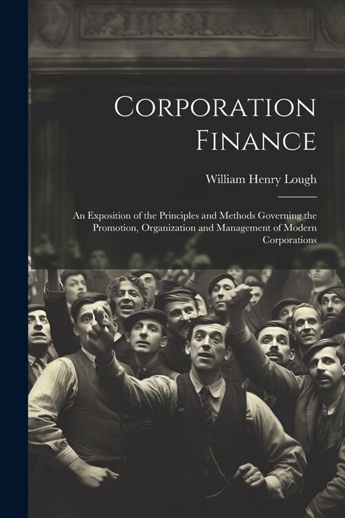 Corporation Finance: An Exposition of the Principles and Methods Governing the Promotion, Organization and Management of Modern Corporation (Paperback)