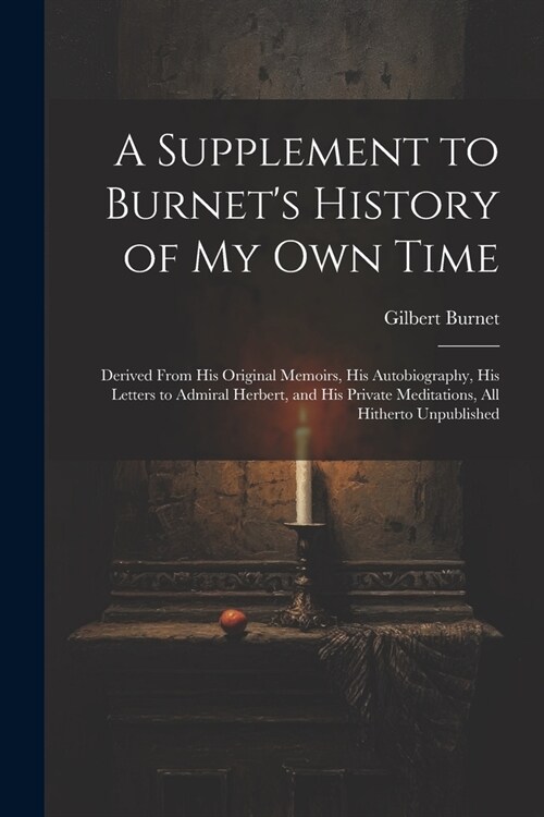 A Supplement to Burnets History of My Own Time: Derived From His Original Memoirs, His Autobiography, His Letters to Admiral Herbert, and His Private (Paperback)