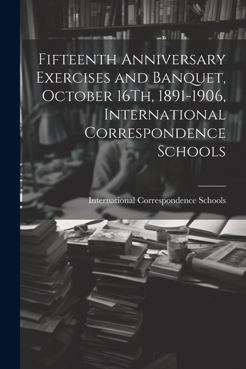 Fifteenth Anniversary Exercises and Banquet, October 16Th, 1891-1906, International Correspondence Schools (Paperback)