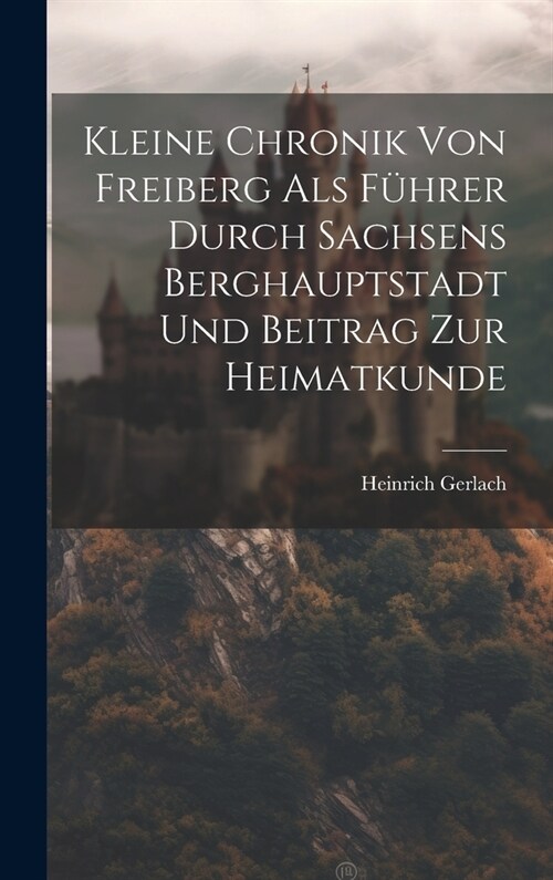Kleine Chronik Von Freiberg Als F?rer Durch Sachsens Berghauptstadt Und Beitrag Zur Heimatkunde (Hardcover)