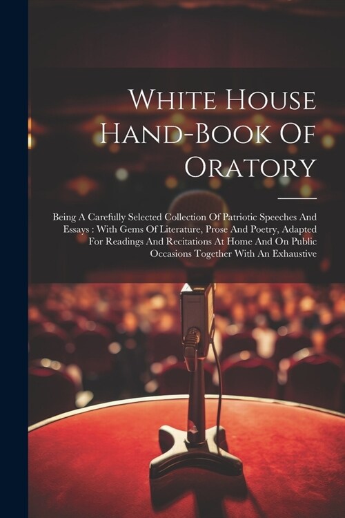 White House Hand-book Of Oratory: Being A Carefully Selected Collection Of Patriotic Speeches And Essays: With Gems Of Literature, Prose And Poetry, A (Paperback)