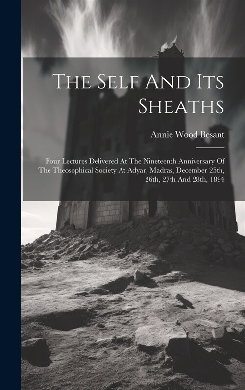 The Self And Its Sheaths: Four Lectures Delivered At The Nineteenth Anniversary Of The Theosophical Society At Adyar, Madras, December 25th, 26t (Hardcover)