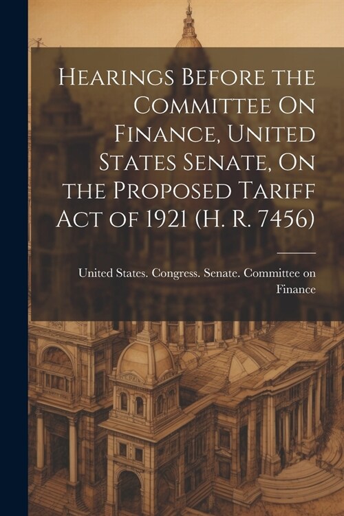 Hearings Before the Committee On Finance, United States Senate, On the Proposed Tariff Act of 1921 (H. R. 7456) (Paperback)