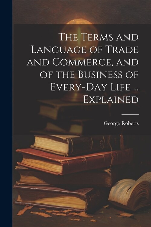 The Terms and Language of Trade and Commerce, and of the Business of Every-Day Life ... Explained (Paperback)