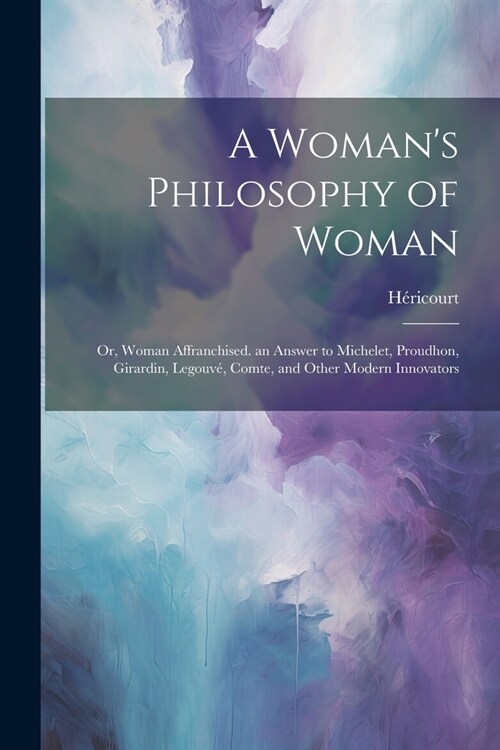 A Womans Philosophy of Woman: Or, Woman Affranchised. an Answer to Michelet, Proudhon, Girardin, Legouv? Comte, and Other Modern Innovators (Paperback)