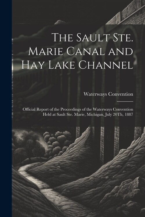 The Sault Ste. Marie Canal and Hay Lake Channel: Official Report of the Proceedings of the Waterways Convention Held at Sault Ste. Marie, Michigan, Ju (Paperback)