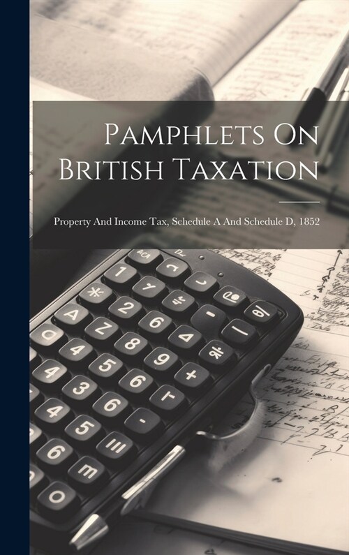 Pamphlets On British Taxation: Property And Income Tax, Schedule A And Schedule D, 1852 (Hardcover)