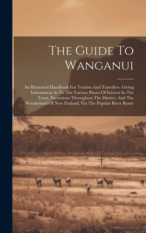 The Guide To Wanganui: An Illustrated Handbook For Tourists And Travellers. Giving Information As To The Various Places Of Interest In The To (Hardcover)