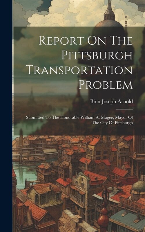 Report On The Pittsburgh Transportation Problem: Submitted To The Honorable William A. Magee, Mayor Of The City Of Pittsburgh (Hardcover)