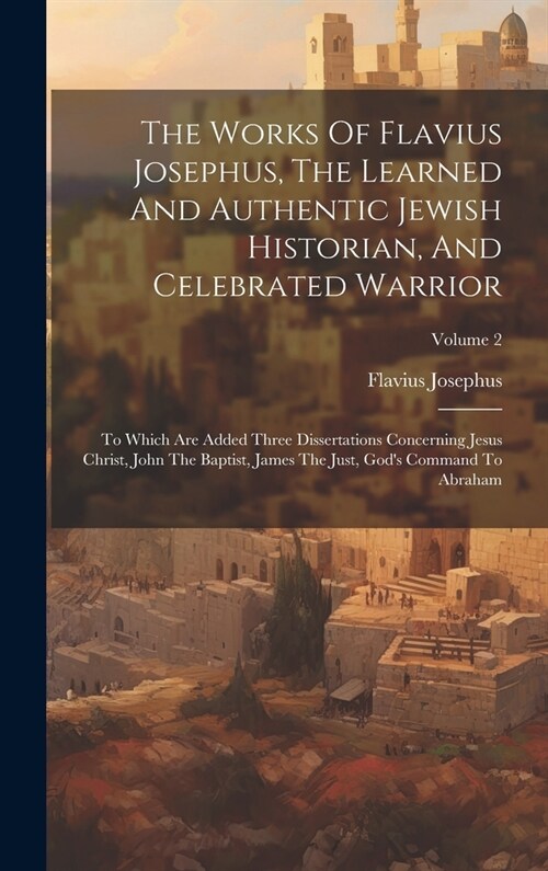 The Works Of Flavius Josephus, The Learned And Authentic Jewish Historian, And Celebrated Warrior: To Which Are Added Three Dissertations Concerning J (Hardcover)