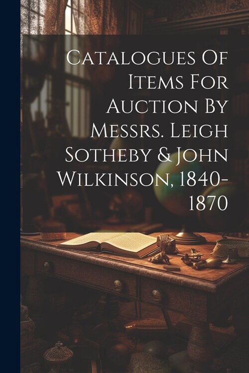 Catalogues Of Items For Auction By Messrs. Leigh Sotheby & John Wilkinson, 1840-1870 (Paperback)