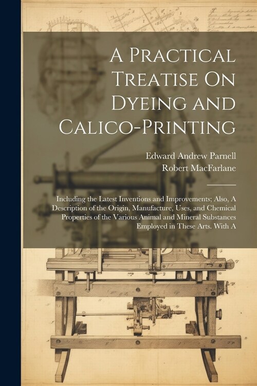 A Practical Treatise On Dyeing and Calico-Printing; Including the Latest Inventions and Improvements; Also, A Description of the Origin, Manufacture, (Paperback)