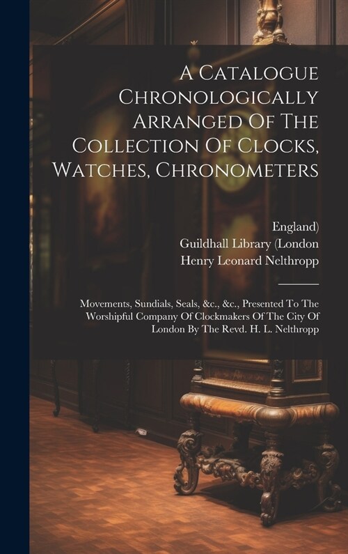 A Catalogue Chronologically Arranged Of The Collection Of Clocks, Watches, Chronometers: Movements, Sundials, Seals, &c., &c., Presented To The Worshi (Hardcover)