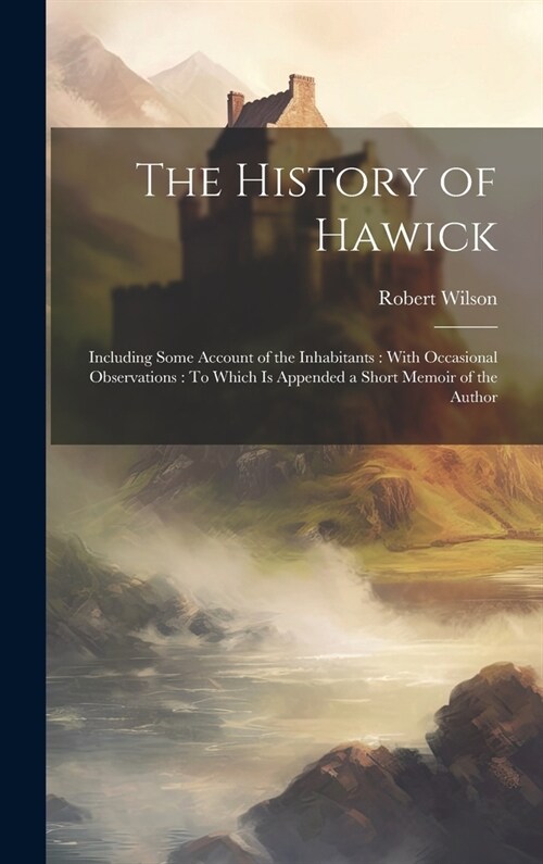 The History of Hawick: Including Some Account of the Inhabitants: With Occasional Observations: To Which Is Appended a Short Memoir of the Au (Hardcover)