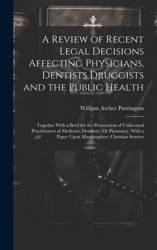 A Review of Recent Legal Decisions Affecting Physicians, Dentists Druggists and the Public Health: Together With a Brief for the Prosecution of Unlice (Hardcover)