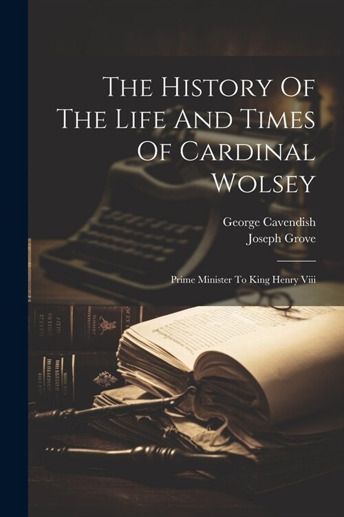 The History Of The Life And Times Of Cardinal Wolsey: Prime Minister To King Henry Viii (Paperback)